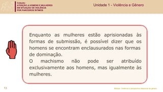 Coleção:
ATENÇÃO A HOMENS E MULHERES
EM SITUAÇÃO DE VIOLÊNCIA
POR PARCEIROS ÍNTIMOS
Módulo: Violência e perspectiva relacional de gênero
Enquanto as mulheres estão aprisionadas às
formas de submissão, é possível dizer que os
homens se encontram enclausurados nas formas
de dominação.
O machismo não pode ser atribuído
exclusivamente aos homens, mas igualmente às
mulheres.
Unidade 1 - Violência e Gênero
13
 