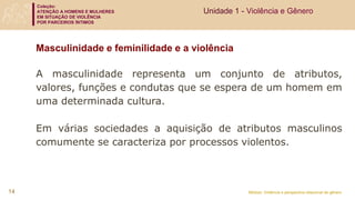 Coleção:
ATENÇÃO A HOMENS E MULHERES
EM SITUAÇÃO DE VIOLÊNCIA
POR PARCEIROS ÍNTIMOS
Módulo: Violência e perspectiva relacional de gênero
A masculinidade representa um conjunto de atributos,
valores, funções e condutas que se espera de um homem em
uma determinada cultura.
Em várias sociedades a aquisição de atributos masculinos
comumente se caracteriza por processos violentos.
Masculinidade e feminilidade e a violência
Unidade 1 - Violência e Gênero
14
 