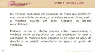 Coleção:
ATENÇÃO A HOMENS E MULHERES
EM SITUAÇÃO DE VIOLÊNCIA
POR PARCEIROS ÍNTIMOS
Módulo: Violência e perspectiva relacional de gênero
Os meninos costumam ser educados de modo que reafirmem
sua masculinidade em espaços considerados masculinos, assim
a violência assume um papel fundante da própria
masculinidade.
Podemos pensar a relação próxima entre masculinidade e
violência como consequência de uma sociedade na qual a
concepção de masculinidade equipara-se ao lugar da ação, da
decisão e da posição naturalizada de agente do poder da
violência.
Unidade 1 - Violência e Gênero
15
 