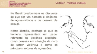 Coleção:
ATENÇÃO A HOMENS E MULHERES
EM SITUAÇÃO DE VIOLÊNCIA
POR PARCEIROS ÍNTIMOS
Módulo: Violência e perspectiva relacional de gênero
No Brasil predominam os discursos
de que ser um homem é sinônimo
de agressividade e de descontrole
sexual.
Neste sentido, constata-se que os
homens representam um papel
relevante na violência brasileira,
como pessoas em situação de risco
de sofrer violência e como os
principais autores de agressões.
Unidade 1 - Violência e Gênero
16
 