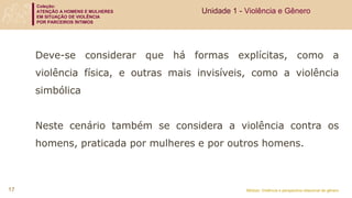 Coleção:
ATENÇÃO A HOMENS E MULHERES
EM SITUAÇÃO DE VIOLÊNCIA
POR PARCEIROS ÍNTIMOS
Módulo: Violência e perspectiva relacional de gênero
17
Unidade 1 - Violência e Gênero
Deve-se considerar que há formas explícitas, como a
violência física, e outras mais invisíveis, como a violência
simbólica
Neste cenário também se considera a violência contra os
homens, praticada por mulheres e por outros homens.
 