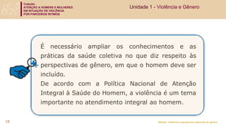 Coleção:
ATENÇÃO A HOMENS E MULHERES
EM SITUAÇÃO DE VIOLÊNCIA
POR PARCEIROS ÍNTIMOS
Módulo: Violência e perspectiva relacional de gênero
É necessário ampliar os conhecimentos e as
práticas da saúde coletiva no que diz respeito às
perspectivas de gênero, em que o homem deve ser
incluído.
De acordo com a Política Nacional de Atenção
Integral à Saúde do Homem, a violência é um tema
importante no atendimento integral ao homem.
Unidade 1 - Violência e Gênero
18
 