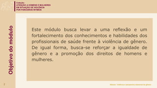 Coleção:
ATENÇÃO A HOMENS E MULHERES
EM SITUAÇÃO DE VIOLÊNCIA
POR PARCEIROS ÍNTIMOS
Módulo: Violência e perspectiva relacional de gênero
Objetivo
do
módulo
Este módulo busca levar a uma reflexão e um
fortalecimento dos conhecimentos e habilidades dos
profissionais de saúde frente à violência de gênero.
De igual forma, busca-se reforçar a igualdade de
gênero e a promoção dos direitos de homens e
mulheres.
2
 