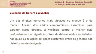 Coleção:
ATENÇÃO A HOMENS E MULHERES
EM SITUAÇÃO DE VIOLÊNCIA
POR PARCEIROS ÍNTIMOS
Módulo: Violência e perspectiva relacional de gênero
Violência de Gênero e a Mulher
Um dos direitos humanos mais violados no mundo é o da
mulher. Apesar dos vários compromissos assumidos para
garantir esses direitos, a violência contra a mulher está
profundamente arraigada à cultura de determinadas sociedades,
nas quais as relações de poder existentes entre os gêneros são
historicamente desiguais.
Unidade 2 - Gênero e Saúde no Contexto
da Atenção ao Homem e a Mulher
20
 