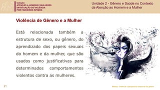 Coleção:
ATENÇÃO A HOMENS E MULHERES
EM SITUAÇÃO DE VIOLÊNCIA
POR PARCEIROS ÍNTIMOS
Módulo: Violência e perspectiva relacional de gênero
Violência de Gênero e a Mulher
Está relacionada também a
estrutura de sexo, ou gênero, do
aprendizado dos papeis sexuais
do homem e da mulher, que são
usados como justificativas para
determinados comportamentos
violentos contra as mulheres.
21
Unidade 2 - Gênero e Saúde no Contexto
da Atenção ao Homem e a Mulher
 
