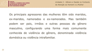 Coleção:
ATENÇÃO A HOMENS E MULHERES
EM SITUAÇÃO DE VIOLÊNCIA
POR PARCEIROS ÍNTIMOS
Módulo: Violência e perspectiva relacional de gênero
22
Os principais agressores das mulheres têm sido maridos,
ex-maridos, namorados e ex-namorados. Mas também
podem ser pais, irmãos e outras pessoas do gênero
masculino, configurando uma forma mais comumente
conhecida de violência de gênero, denominada violência
doméstica ou violência intrafamiliar.
Unidade 2 - Gênero e Saúde no Contexto
da Atenção ao Homem e a Mulher
 