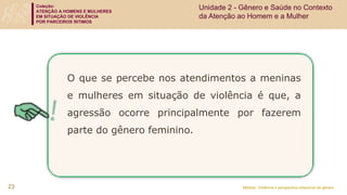 Coleção:
ATENÇÃO A HOMENS E MULHERES
EM SITUAÇÃO DE VIOLÊNCIA
POR PARCEIROS ÍNTIMOS
Módulo: Violência e perspectiva relacional de gênero
23
O que se percebe nos atendimentos a meninas
e mulheres em situação de violência é que, a
agressão ocorre principalmente por fazerem
parte do gênero feminino.
Unidade 2 - Gênero e Saúde no Contexto
da Atenção ao Homem e a Mulher
 