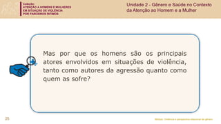 Coleção:
ATENÇÃO A HOMENS E MULHERES
EM SITUAÇÃO DE VIOLÊNCIA
POR PARCEIROS ÍNTIMOS
Módulo: Violência e perspectiva relacional de gênero
Mas por que os homens são os principais
atores envolvidos em situações de violência,
tanto como autores da agressão quanto como
quem as sofre?
25
Unidade 2 - Gênero e Saúde no Contexto
da Atenção ao Homem e a Mulher
 