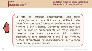 Coleção:
ATENÇÃO A HOMENS E MULHERES
EM SITUAÇÃO DE VIOLÊNCIA
POR PARCEIROS ÍNTIMOS
Módulo: Violência e perspectiva relacional de gênero
O fato de estudos encontrarem uma forte
associação entre masculinidade e violência não
pode fazer com que fixemos estereótipos de que ser
homem é ser violento. Devemos considerar que
junto ao modelo predominante de masculinidade,
presente em cada sociedade, há modelos
alternativos para considerar o que é ser homem,
nessas alternativas de masculinidade, a violência
pode não ser preponderante.
27
Unidade 2 - Gênero e Saúde no Contexto
da Atenção ao Homem e a Mulher
 