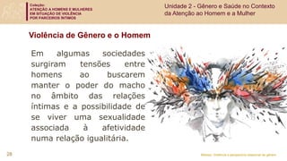 Coleção:
ATENÇÃO A HOMENS E MULHERES
EM SITUAÇÃO DE VIOLÊNCIA
POR PARCEIROS ÍNTIMOS
Módulo: Violência e perspectiva relacional de gênero
Violência de Gênero e o Homem
Em algumas sociedades
surgiram tensões entre
homens ao buscarem
manter o poder do macho
no âmbito das relações
íntimas e a possibilidade de
se viver uma sexualidade
associada à afetividade
numa relação igualitária.
28
Unidade 2 - Gênero e Saúde no Contexto
da Atenção ao Homem e a Mulher
 