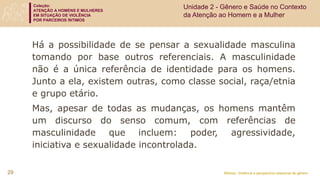Coleção:
ATENÇÃO A HOMENS E MULHERES
EM SITUAÇÃO DE VIOLÊNCIA
POR PARCEIROS ÍNTIMOS
Módulo: Violência e perspectiva relacional de gênero
29
Há a possibilidade de se pensar a sexualidade masculina
tomando por base outros referenciais. A masculinidade
não é a única referência de identidade para os homens.
Junto a ela, existem outras, como classe social, raça/etnia
e grupo etário.
Mas, apesar de todas as mudanças, os homens mantêm
um discurso do senso comum, com referências de
masculinidade que incluem: poder, agressividade,
iniciativa e sexualidade incontrolada.
Unidade 2 - Gênero e Saúde no Contexto
da Atenção ao Homem e a Mulher
 