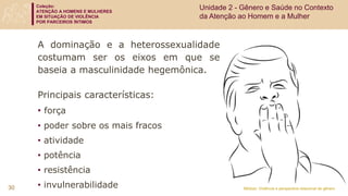 Coleção:
ATENÇÃO A HOMENS E MULHERES
EM SITUAÇÃO DE VIOLÊNCIA
POR PARCEIROS ÍNTIMOS
Módulo: Violência e perspectiva relacional de gênero
A dominação e a heterossexualidade
costumam ser os eixos em que se
baseia a masculinidade hegemônica.
Principais características:
• força
• poder sobre os mais fracos
• atividade
• potência
• resistência
• invulnerabilidade
30
Unidade 2 - Gênero e Saúde no Contexto
da Atenção ao Homem e a Mulher
 
