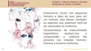 Coleção:
ATENÇÃO A HOMENS E MULHERES
EM SITUAÇÃO DE VIOLÊNCIA
POR PARCEIROS ÍNTIMOS
Módulo: Violência e perspectiva relacional de gênero
Costuma-se incutir nos pequenos
homens a ideia de que, para ser
um homem, eles devem combater
os aspectos que poderiam fazê-los
ser associados às mulheres.
Características da masculinidade
hegemônica ajudam-nos a
compreender a violência tão
presente nas relações homens-
homens e homens-mulheres.
31
Unidade 2 - Gênero e Saúde no Contexto
da Atenção ao Homem e a Mulher
 