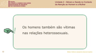 Coleção:
ATENÇÃO A HOMENS E MULHERES
EM SITUAÇÃO DE VIOLÊNCIA
POR PARCEIROS ÍNTIMOS
Módulo: Violência e perspectiva relacional de gênero
32
Os homens também são vítimas
nas relações heterossexuais.
Unidade 2 - Gênero e Saúde no Contexto
da Atenção ao Homem e a Mulher
 
