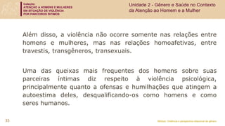 Coleção:
ATENÇÃO A HOMENS E MULHERES
EM SITUAÇÃO DE VIOLÊNCIA
POR PARCEIROS ÍNTIMOS
Módulo: Violência e perspectiva relacional de gênero
33
Além disso, a violência não ocorre somente nas relações entre
homens e mulheres, mas nas relações homoafetivas, entre
travestis, transgêneros, transexuais.
Uma das queixas mais frequentes dos homens sobre suas
parceiras íntimas diz respeito à violência psicológica,
principalmente quanto a ofensas e humilhações que atingem a
autoestima deles, desqualificando-os como homens e como
seres humanos.
Unidade 2 - Gênero e Saúde no Contexto
da Atenção ao Homem e a Mulher
 