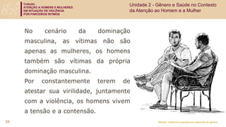 Coleção:
ATENÇÃO A HOMENS E MULHERES
EM SITUAÇÃO DE VIOLÊNCIA
POR PARCEIROS ÍNTIMOS
Módulo: Violência e perspectiva relacional de gênero
No cenário da dominação
masculina, as vítimas não são
apenas as mulheres, os homens
também são vítimas da própria
dominação masculina.
Por constantemente terem de
atestar sua virilidade, juntamente
com a violência, os homens vivem
a tensão e a contensão.
34
Unidade 2 - Gênero e Saúde no Contexto
da Atenção ao Homem e a Mulher
 
