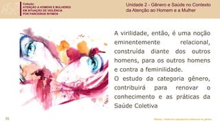 Coleção:
ATENÇÃO A HOMENS E MULHERES
EM SITUAÇÃO DE VIOLÊNCIA
POR PARCEIROS ÍNTIMOS
Módulo: Violência e perspectiva relacional de gênero
A virilidade, então, é uma noção
eminentemente relacional,
construída diante dos outros
homens, para os outros homens
e contra a feminilidade.
O estudo da categoria gênero,
contribuirá para renovar o
conhecimento e as práticas da
Saúde Coletiva
35
Unidade 2 - Gênero e Saúde no Contexto
da Atenção ao Homem e a Mulher
 