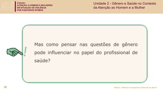 Coleção:
ATENÇÃO A HOMENS E MULHERES
EM SITUAÇÃO DE VIOLÊNCIA
POR PARCEIROS ÍNTIMOS
Módulo: Violência e perspectiva relacional de gênero
36
Mas como pensar nas questões de gênero
pode influenciar no papel do profissional de
saúde?
Unidade 2 - Gênero e Saúde no Contexto
da Atenção ao Homem e a Mulher
 