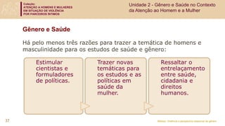 Coleção:
ATENÇÃO A HOMENS E MULHERES
EM SITUAÇÃO DE VIOLÊNCIA
POR PARCEIROS ÍNTIMOS
Módulo: Violência e perspectiva relacional de gênero
Gênero e Saúde
37
Estimular
cientistas e
formuladores
de políticas.
Trazer novas
temáticas para
os estudos e as
políticas em
saúde da
mulher.
Ressaltar o
entrelaçamento
entre saúde,
cidadania e
direitos
humanos.
Há pelo menos três razões para trazer a temática de homens e
masculinidade para os estudos de saúde e gênero:
Unidade 2 - Gênero e Saúde no Contexto
da Atenção ao Homem e a Mulher
 