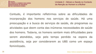 Coleção:
ATENÇÃO A HOMENS E MULHERES
EM SITUAÇÃO DE VIOLÊNCIA
POR PARCEIROS ÍNTIMOS
Módulo: Violência e perspectiva relacional de gênero
38
Unidade 2 - Gênero e Saúde no Contexto
da Atenção ao Homem e a Mulher
Contudo, é importante refletirmos sobre as dificuldades de
incorporação dos homens nos serviços de saúde. Há uma
preocupação e a busca de serviços de saúde, de programas ou
atividades que deem conta das inúmeras necessidades de saúde
dos homens. Todavia, os homens sentem mais dificuldades para
serem atendidos, seja pelo tempo perdido na espera da
assistência, seja por considerarem as UBS como um espaço
feminilizado.
 