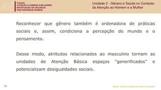 Coleção:
ATENÇÃO A HOMENS E MULHERES
EM SITUAÇÃO DE VIOLÊNCIA
POR PARCEIROS ÍNTIMOS
Módulo: Violência e perspectiva relacional de gênero
39
Unidade 2 - Gênero e Saúde no Contexto
da Atenção ao Homem e a Mulher
Reconhecer que gênero também é ordenadora de práticas
sociais e, assim, condiciona a percepção do mundo e o
pensamento.
Desse modo, atributos relacionados ao masculino tornam as
unidades de Atenção Básica espaços “generificados” e
potencializam desigualdades sociais.
 
