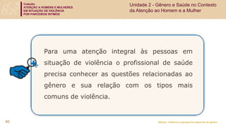 Coleção:
ATENÇÃO A HOMENS E MULHERES
EM SITUAÇÃO DE VIOLÊNCIA
POR PARCEIROS ÍNTIMOS
Módulo: Violência e perspectiva relacional de gênero
Para uma atenção integral às pessoas em
situação de violência o profissional de saúde
precisa conhecer as questões relacionadas ao
gênero e sua relação com os tipos mais
comuns de violência.
40
Unidade 2 - Gênero e Saúde no Contexto
da Atenção ao Homem e a Mulher
 