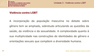 Coleção:
ATENÇÃO A HOMENS E MULHERES
EM SITUAÇÃO DE VIOLÊNCIA
POR PARCEIROS ÍNTIMOS
Módulo: Violência e perspectiva relacional de gênero
Violência contra LGBT
A incorporação da população masculina no debate sobre
gênero tem se ampliado, sobretudo articulando as questões da
saúde, da violência e da sexualidade. A complexidade quanto à
sua multiplicidade nas construções de identidades de gênero e
orientações sexuais que compõem a diversidade humana.
Unidade 3 - Violência contra LGBT
42
 