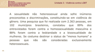 Coleção:
ATENÇÃO A HOMENS E MULHERES
EM SITUAÇÃO DE VIOLÊNCIA
POR PARCEIROS ÍNTIMOS
Módulo: Violência e perspectiva relacional de gênero
44
A sexualidade não heterossexual ainda sofre inúmeros
preconceitos e discriminações, constituindo-se em violência de
gênero. Uma pesquisa que foi realizada com 2.363 pessoas, em
102 municípios brasileiros, constatou que 89% dos
entrevistados foram contra a homossexualidade masculina e
88% foram contra a lesbiandade e a bissexualidade de
mulheres. Se costuma destinar o status de “menos humano” a
pessoas que não são consideradas exclusivamente
heterossexuais.
Unidade 3 - Violência contra LGBT
 