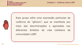 Coleção:
ATENÇÃO A HOMENS E MULHERES
EM SITUAÇÃO DE VIOLÊNCIA
POR PARCEIROS ÍNTIMOS
Módulo: Violência e perspectiva relacional de gênero
Esse grupo sofre uma expressão particular da
violência de “gênero”, que se manifesta por
meio das discriminações e agressões nos
diferentes âmbitos da vida cotidiana da
comunidade LGBT.
45
Unidade 3 - Violência contra LGBT
 