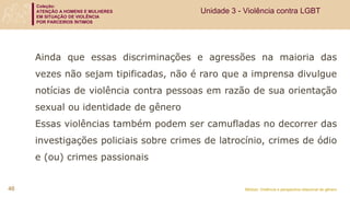 Coleção:
ATENÇÃO A HOMENS E MULHERES
EM SITUAÇÃO DE VIOLÊNCIA
POR PARCEIROS ÍNTIMOS
Módulo: Violência e perspectiva relacional de gênero
46
Ainda que essas discriminações e agressões na maioria das
vezes não sejam tipificadas, não é raro que a imprensa divulgue
notícias de violência contra pessoas em razão de sua orientação
sexual ou identidade de gênero
Essas violências também podem ser camufladas no decorrer das
investigações policiais sobre crimes de latrocínio, crimes de ódio
e (ou) crimes passionais
Unidade 3 - Violência contra LGBT
 