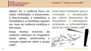 Coleção:
ATENÇÃO A HOMENS E MULHERES
EM SITUAÇÃO DE VIOLÊNCIA
POR PARCEIROS ÍNTIMOS
Módulo: Violência e perspectiva relacional de gênero
47
Esses fatos colaboram para a
veiculação e perpetuação
dos valores dominantes de
intolerância e desrespeito,
ampliando a vulnerabilidade
social da comunidade LGBT.
Apesar de a violência física ter
maior visibilidade, o preconceito,
a discriminação, a lesbofobia, a
homofobia e a transfobia operam
por meio da violência simbólica e
silenciosa.
Essas formas invisíveis de
violência reforçam no imaginário
social ideias, sentimentos e
crenças negativas sobre o grupo
LGBT.
Unidade 3 - Violência contra LGBT
 