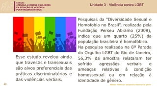 Coleção:
ATENÇÃO A HOMENS E MULHERES
EM SITUAÇÃO DE VIOLÊNCIA
POR PARCEIROS ÍNTIMOS
Módulo: Violência e perspectiva relacional de gênero
Pesquisas da “Diversidade Sexual e
Homofobia no Brasil”, realizada pela
Fundação Perseu Abramo (2009),
indica que um quarto (25%) da
população brasileira é homofóbico.
Na pesquisa realizada na 8ª Parada
do Orgulho LGBT do Rio de Janeiro,
56,3% da amostra relataram ter
sofrido agressões verbais e
ameaças relativas à condição
homossexual ou em relação à
identidade de gênero.
48
Esse estudo revelou ainda
que travestis e transexuais
são alvos preferenciais das
práticas discriminatórias e
das violências verbais.
Unidade 3 - Violência contra LGBT
 
