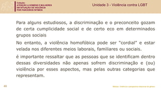 Coleção:
ATENÇÃO A HOMENS E MULHERES
EM SITUAÇÃO DE VIOLÊNCIA
POR PARCEIROS ÍNTIMOS
Módulo: Violência e perspectiva relacional de gênero
49
Para alguns estudiosos, a discriminação e o preconceito gozam
de certa cumplicidade social e de certo eco em determinados
grupos sociais
No entanto, a violência homofóbica pode ser “cordial” e estar
velada nos diferentes meios laborais, familiares ou sociais.
é importante ressaltar que as pessoas que se identificam dentro
dessas diversidades não apenas sofrem discriminação e (ou)
violência por esses aspectos, mas pelas outras categorias que
representam.
Unidade 3 - Violência contra LGBT
 