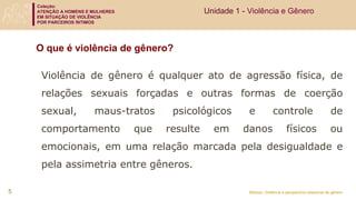 Coleção:
ATENÇÃO A HOMENS E MULHERES
EM SITUAÇÃO DE VIOLÊNCIA
POR PARCEIROS ÍNTIMOS
Módulo: Violência e perspectiva relacional de gênero
O que é violência de gênero?
Violência de gênero é qualquer ato de agressão física, de
relações sexuais forçadas e outras formas de coerção
sexual, maus-tratos psicológicos e controle de
comportamento que resulte em danos físicos ou
emocionais, em uma relação marcada pela desigualdade e
pela assimetria entre gêneros.
Unidade 1 - Violência e Gênero
5
 