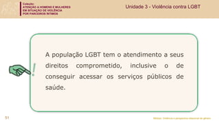 Coleção:
ATENÇÃO A HOMENS E MULHERES
EM SITUAÇÃO DE VIOLÊNCIA
POR PARCEIROS ÍNTIMOS
Módulo: Violência e perspectiva relacional de gênero
51
A população LGBT tem o atendimento a seus
direitos comprometido, inclusive o de
conseguir acessar os serviços públicos de
saúde.
Unidade 3 - Violência contra LGBT
 