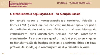 Coleção:
ATENÇÃO A HOMENS E MULHERES
EM SITUAÇÃO DE VIOLÊNCIA
POR PARCEIROS ÍNTIMOS
Módulo: Violência e perspectiva relacional de gênero
Em estudo sobre a homossexualidade feminina, Valadão e
Gomes (2011) concluem que não costuma haver apoio por parte
de profissionais de saúde para lésbicas e mulheres bissexuais
verbalizarem suas orientações sexuais quando conseguem
atendimento. Para que esse quadro mude é preciso se engajar
na transformação de hábitos sexistas e discriminatórios em boas
práticas de saúde, que contemplem as diversidades sexuais.
52
O atendimento à população LGBT na Atenção Básica
Unidade 3 - Violência contra LGBT
 