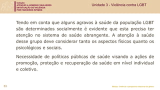 Coleção:
ATENÇÃO A HOMENS E MULHERES
EM SITUAÇÃO DE VIOLÊNCIA
POR PARCEIROS ÍNTIMOS
Módulo: Violência e perspectiva relacional de gênero
53
Unidade 3 - Violência contra LGBT
Tendo em conta que alguns agravos à saúde da população LGBT
são determinados socialmente é evidente que esta precisa ter
atenção no sistema de saúde abrangente. A atenção à saúde
desse grupo deve considerar tanto os aspectos físicos quanto os
psicológicos e sociais.
Necessidade de políticas públicas de saúde visando a ações de
promoção, proteção e recuperação da saúde em nível individual
e coletivo.
 