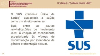 Coleção:
ATENÇÃO A HOMENS E MULHERES
EM SITUAÇÃO DE VIOLÊNCIA
POR PARCEIROS ÍNTIMOS
Módulo: Violência e perspectiva relacional de gênero
O SUS (Sistema Único de
Saúde) estabelece a saúde
como um direito universal.
Está entre as pautas
reivindicatórias do movimento
LGBT a criação de atendimento
especializado às vítimas de
discriminação por identidade de
gênero e orientação sexual.
54
Unidade 3 - Violência contra LGBT
 