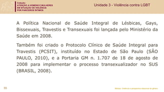 Coleção:
ATENÇÃO A HOMENS E MULHERES
EM SITUAÇÃO DE VIOLÊNCIA
POR PARCEIROS ÍNTIMOS
Módulo: Violência e perspectiva relacional de gênero
55
Unidade 3 - Violência contra LGBT
A Política Nacional de Saúde Integral de Lésbicas, Gays,
Bissexuais, Travestis e Transexuais foi lançada pelo Ministério da
Saúde em 2008.
Também foi criado o Protocolo Clínico de Saúde Integral para
Travestis (PCSIT), instituído no Estado de São Paulo (SÃO
PAULO, 2010), e a Portaria GM n. 1.707 de 18 de agosto de
2008 para implementar o processo transexualizador no SUS
(BRASIL, 2008).
 