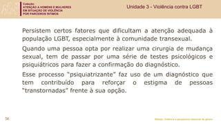 Coleção:
ATENÇÃO A HOMENS E MULHERES
EM SITUAÇÃO DE VIOLÊNCIA
POR PARCEIROS ÍNTIMOS
Módulo: Violência e perspectiva relacional de gênero
56
Unidade 3 - Violência contra LGBT
Persistem certos fatores que dificultam a atenção adequada à
população LGBT, especialmente à comunidade transexual.
Quando uma pessoa opta por realizar uma cirurgia de mudança
sexual, tem de passar por uma série de testes psicológicos e
psiquiátricos para fazer a confirmação do diagnóstico.
Esse processo “psiquiatrizante” faz uso de um diagnóstico que
tem contribuído para reforçar o estigma de pessoas
“transtornadas” frente à sua opção.
 