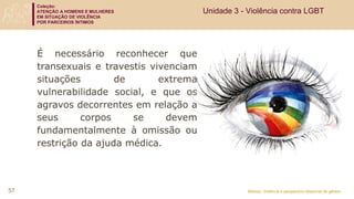Coleção:
ATENÇÃO A HOMENS E MULHERES
EM SITUAÇÃO DE VIOLÊNCIA
POR PARCEIROS ÍNTIMOS
Módulo: Violência e perspectiva relacional de gênero
É necessário reconhecer que
transexuais e travestis vivenciam
situações de extrema
vulnerabilidade social, e que os
agravos decorrentes em relação a
seus corpos se devem
fundamentalmente à omissão ou
restrição da ajuda médica.
57
Unidade 3 - Violência contra LGBT
 