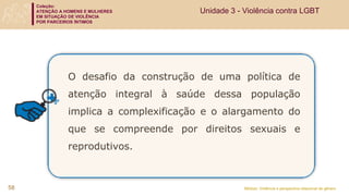 Coleção:
ATENÇÃO A HOMENS E MULHERES
EM SITUAÇÃO DE VIOLÊNCIA
POR PARCEIROS ÍNTIMOS
Módulo: Violência e perspectiva relacional de gênero
O desafio da construção de uma política de
atenção integral à saúde dessa população
implica a complexificação e o alargamento do
que se compreende por direitos sexuais e
reprodutivos.
58
Unidade 3 - Violência contra LGBT
 