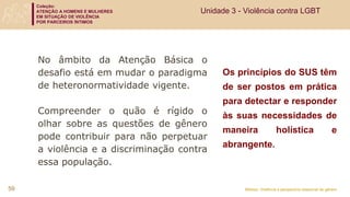 Coleção:
ATENÇÃO A HOMENS E MULHERES
EM SITUAÇÃO DE VIOLÊNCIA
POR PARCEIROS ÍNTIMOS
Módulo: Violência e perspectiva relacional de gênero
Os princípios do SUS têm
de ser postos em prática
para detectar e responder
às suas necessidades de
maneira holística e
abrangente.
No âmbito da Atenção Básica o
desafio está em mudar o paradigma
de heteronormatividade vigente.
Compreender o quão é rígido o
olhar sobre as questões de gênero
pode contribuir para não perpetuar
a violência e a discriminação contra
essa população.
59
Unidade 3 - Violência contra LGBT
 