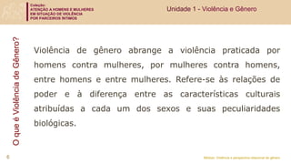 Coleção:
ATENÇÃO A HOMENS E MULHERES
EM SITUAÇÃO DE VIOLÊNCIA
POR PARCEIROS ÍNTIMOS
Módulo: Violência e perspectiva relacional de gênero
O
que
é
Violência
de
Gênero?
Violência de gênero abrange a violência praticada por
homens contra mulheres, por mulheres contra homens,
entre homens e entre mulheres. Refere-se às relações de
poder e à diferença entre as características culturais
atribuídas a cada um dos sexos e suas peculiaridades
biológicas.
6
Unidade 1 - Violência e Gênero
 