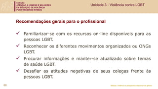 Coleção:
ATENÇÃO A HOMENS E MULHERES
EM SITUAÇÃO DE VIOLÊNCIA
POR PARCEIROS ÍNTIMOS
Módulo: Violência e perspectiva relacional de gênero
Recomendações gerais para o profissional
 Familiarizar-se com os recursos on-line disponíveis para as
pessoas LGBT.
 Reconhecer os diferentes movimentos organizados ou ONGs
LGBT.
 Procurar informações e manter-se atualizado sobre temas
de saúde LGBT.
 Desafiar as atitudes negativas de seus colegas frente às
pessoas LGBT.
60
Unidade 3 - Violência contra LGBT
 