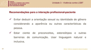 Coleção:
ATENÇÃO A HOMENS E MULHERES
EM SITUAÇÃO DE VIOLÊNCIA
POR PARCEIROS ÍNTIMOS
Módulo: Violência e perspectiva relacional de gênero
Recomendações para a interação profissional-paciente
 Evitar deduzir a orientação sexual ou identidade de gênero
considerando a aparência ou outras características da
pessoa.
 Estar ciente de preconceitos, estereótipos e outras
barreiras de comunicação. Usar linguagem natural e
inclusiva.
61
Unidade 3 - Violência contra LGBT
 