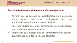 Coleção:
ATENÇÃO A HOMENS E MULHERES
EM SITUAÇÃO DE VIOLÊNCIA
POR PARCEIROS ÍNTIMOS
Módulo: Violência e perspectiva relacional de gênero
Recomendações para a interação profissional-paciente
 Permitir que as pessoas se autoidentifiquem e usem seu
nome social. Levar em consideração que essa
autoidentificação é um processo individual.
 Não fazer julgamentos ou comentários morais.Conservar
uma linguagem corporal neutral.
 Normalizar os antecedentes ou comportamentos sexuais,
questionando-os a todos os seus pacientes.
62
Unidade 3 - Violência contra LGBT
 