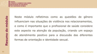 Coleção:
ATENÇÃO A HOMENS E MULHERES
EM SITUAÇÃO DE VIOLÊNCIA
POR PARCEIROS ÍNTIMOS
Módulo: Violência e perspectiva relacional de gênero
Resumo
do
módulo
Neste módulo refletimos como as questões de gênero
influenciam nas situações de violência nos relacionamentos,
e como é importante que o profissional de saúde considere
este aspecto na atenção da população, criando um espaço
de atendimento positivo para a discussão das diferentes
formas de orientação e identidade sexual.
63
 
