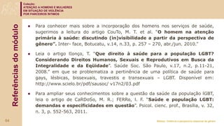 Coleção:
ATENÇÃO A HOMENS E MULHERES
EM SITUAÇÃO DE VIOLÊNCIA
POR PARCEIROS ÍNTIMOS
Módulo: Violência e perspectiva relacional de gênero
Referências
do
módulo
● Para conhecer mais sobre a incorporação dos homens nos serviços de saúde,
sugerimos a leitura do artigo CouTo, M. T. et al. “O homem na atenção
primária à saúde: discutindo (in)visibilidade a partir da perspectiva de
gênero”. Inter- face, Botucatu, v.14, n.33, p. 257 – 270, abr./jun. 2010.”
● Leia o artigo lIonço, T. “Que direito à saúde para a população LGBT?
Considerando Direitos Humanos, Sexuais e Reprodutivos em Busca da
Integralidade e da Eqüidade”. Saúde Soc. São Paulo, v.17, n.2, p.11-21,
2008.” em que se problematiza a pertinência de uma política de saúde para
gays, lésbicas, bissexuais, travestis e transexuais – LGBT. Disponível em:
http://www.scielo.br/pdf/sausoc/ v17n2/03.pdf
● Para ampliar seus conhecimentos sobre a questão da saúde da população lGBT,
leia o artigo de CaRDoSo, M. R.; FERRo, l. F. “Saúde e população LGBT:
demandas e especificidades em questão”. Psicol. cienc. prof., Brasília, v. 32,
n. 3, p. 552-563, 2011.
64
 