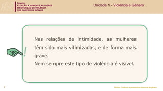 Coleção:
ATENÇÃO A HOMENS E MULHERES
EM SITUAÇÃO DE VIOLÊNCIA
POR PARCEIROS ÍNTIMOS
Módulo: Violência e perspectiva relacional de gênero
7
Nas relações de intimidade, as mulheres
têm sido mais vitimizadas, e de forma mais
grave.
Nem sempre este tipo de violência é visível.
Unidade 1 - Violência e Gênero
 